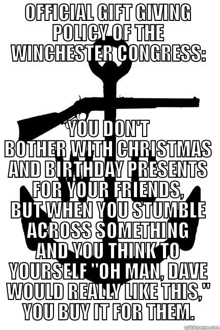 OFFICIAL GIFT GIVING POLICY OF THE WINCHESTER CONGRESS: YOU DON'T BOTHER WITH CHRISTMAS AND BIRTHDAY PRESENTS FOR YOUR FRIENDS, BUT WHEN YOU STUMBLE ACROSS SOMETHING AND YOU THINK TO YOURSELF 