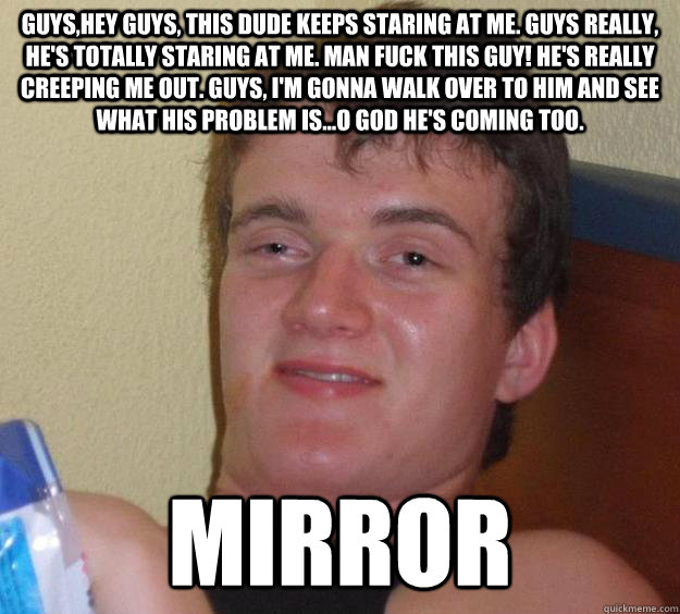 Guys,hey guys, this dude keeps staring at me. GUYS Really, He's totally staring at me. Man Fuck this guy! He's really creeping me out. Guys, I'm gonna walk over to him and see what his problem is...O god he's coming too. Mirror  10 Guy