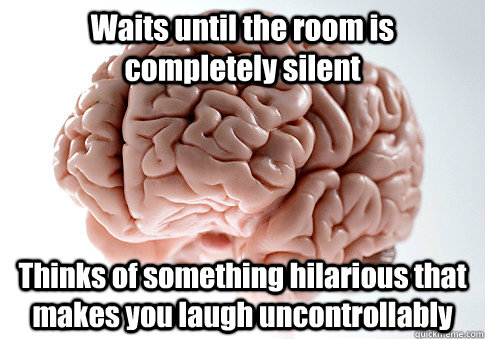Waits until the room is completely silent Thinks of something hilarious that makes you laugh uncontrollably    Scumbag Brain