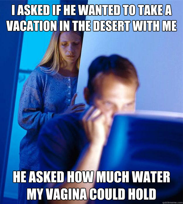 I asked if he wanted to take a vacation in the desert with me He asked how much water my vagina could hold  Redditors Wife