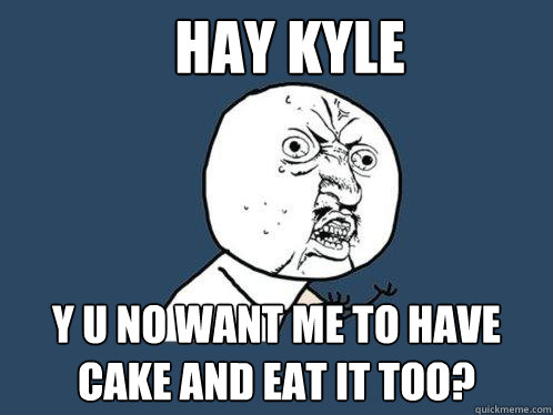 HAY KYLE y u no want me to have cake and eat it too?  Y U No