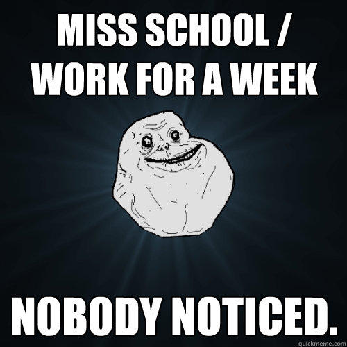 Miss school / work for a week Nobody noticed. - Miss school / work for a week Nobody noticed.  Forever Alone
