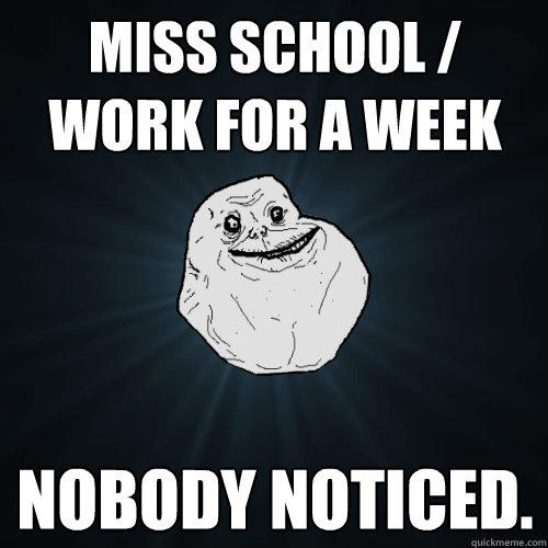 Miss school / work for a week Nobody noticed.  