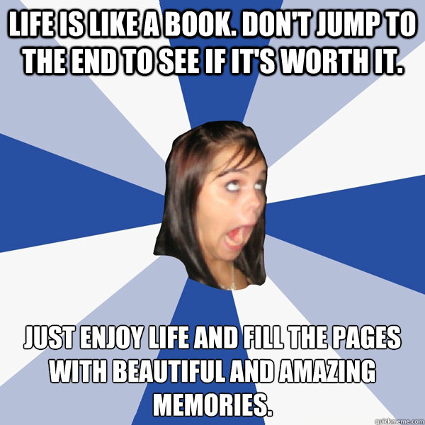 Life is like a book. Don't jump to the end to see if it's worth it. Just enjoy life and fill the pages with beautiful and amazing memories.﻿  Annoying Facebook Girl