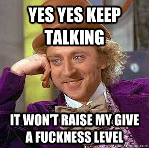 Yes yes keep talking  it won't raise my give a fuckness level  Condescending Wonka