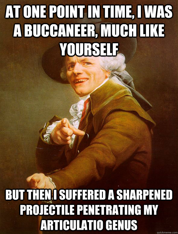 at one point in time, i was a buccaneer, much like yourself but then i suffered a sharpened projectile penetrating my articulatio genus  Joseph Ducreux