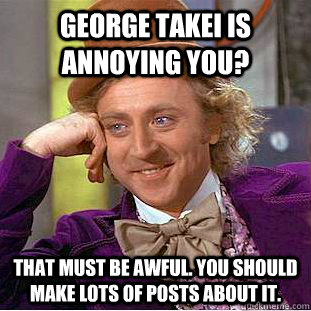 George Takei is annoying you? That must be awful. You should make lots of posts about it.  Creepy Wonka