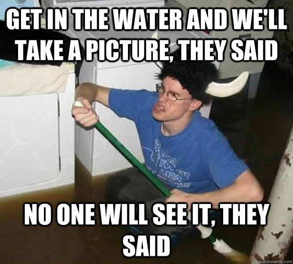 Get in the water and we'll take a picture, they said No one will see it, they said  They said