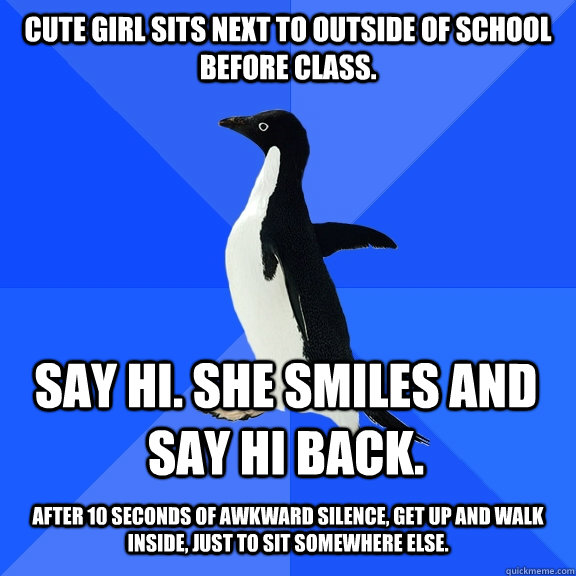 Cute girl sits next to outside of school before class. Say hi. She smiles and say hi back.  after 10 seconds of awkward silence, get up and walk inside, just to sit somewhere else.  Socially Awkward Penguin