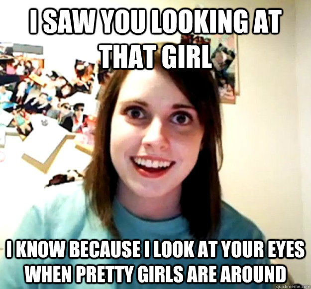 I saw you looking at that girl I know because i look at your eyes when pretty girls are around  Overly Attached Girlfriend