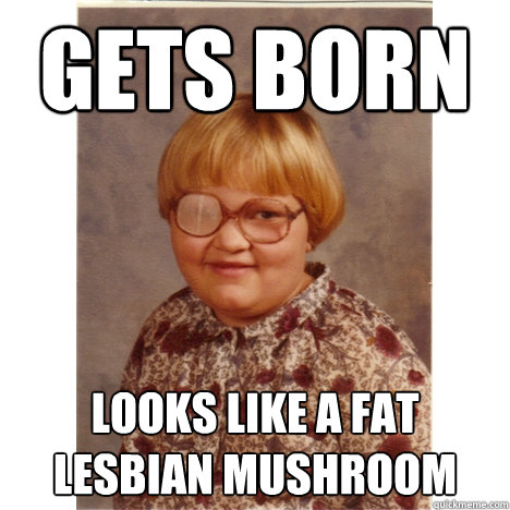 gets born looks like a fat lesbian mushroom  