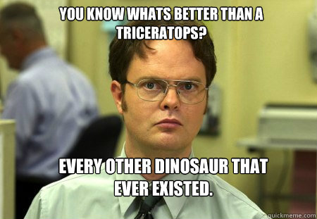 YOU KNOW WHATS BETTER THAN A TRICERATOPS? EVERY OTHER DINOSAUR THAT EVER EXISTED.  Schrute