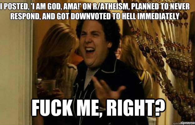 I posted, 'I am God, AMA!' on r/atheism, planned to never respond, and got downvoted to hell immediately FUCK ME, RIGHT?  fuck me right