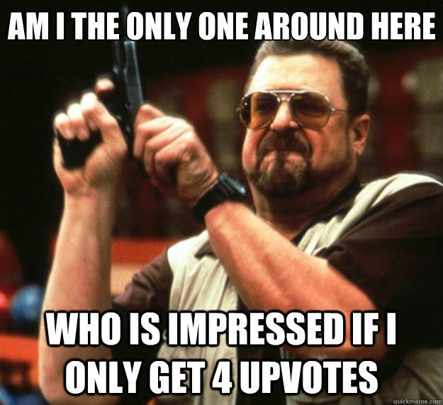 Am I the only one around here Who is impressed if I only get 4 upvotes - Am I the only one around here Who is impressed if I only get 4 upvotes  Big Lebowski