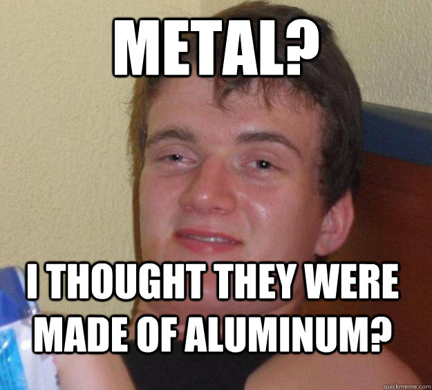 Metal? I thought they were made of Aluminum?  10 Guy