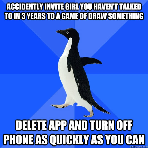 accidently invite girl you haven't talked to in 3 years to a game of draw something Delete app and turn off phone as quickly as you can  Socially Awkward Penguin
