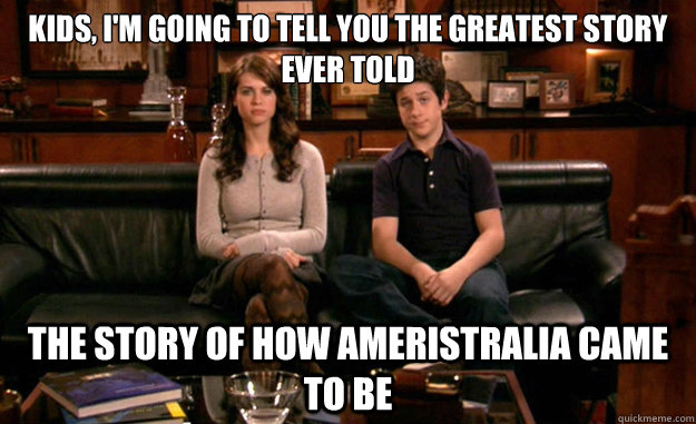 Kids, I'm going to tell you the greatest story ever told  The story of how Ameristralia came to be  