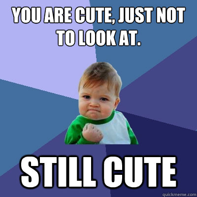 You are cute, just not to look at. Still cute  Success Kid