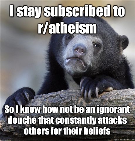 I stay subscribed to r/atheism So I know how not be an ignorant douche that constantly attacks others for their beliefs  Confession Bear