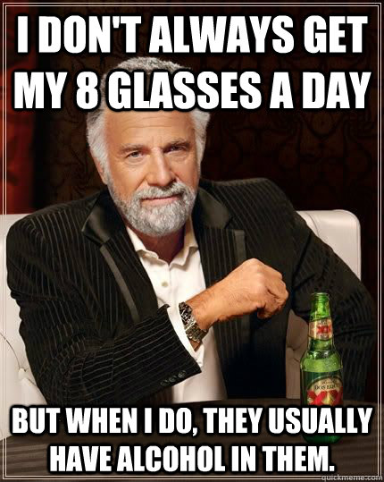 I don't always get my 8 glasses a day but when i do, they usually have alcohol in them.  The Most Interesting Man In The World