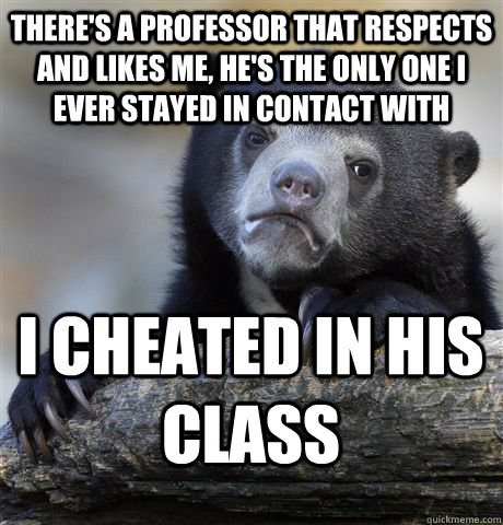 There's a professor that respects and likes me, he's the only one I ever stayed in contact with I cheated in his class  Confession Bear