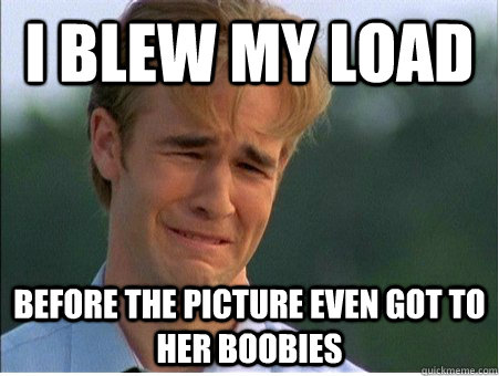 I blew my load Before the picture even got to her boobies  1990s Problems