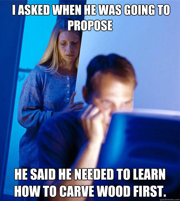  I asked when he was going to propose He said he needed to learn how to carve wood first.  Redditors Wife