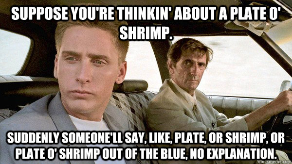 suppose you're thinkin' about a plate o' shrimp.  Suddenly someone'll say, like, plate, or shrimp, or plate o' shrimp out of the blue, no explanation.  REPO MAN