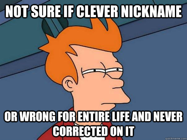 Not sure if clever nickname or wrong for entire life and never corrected on it  Futurama Fry