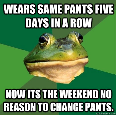 wears same pants five days in a row now its the weekend no reason to change pants.  Foul Bachelor Frog
