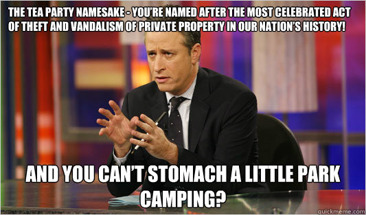 The Tea Party namesake - you’re named after the most celebrated act of theft and vandalism of private property in our nation’s history! And you can’t stomach a little park camping? - The Tea Party namesake - you’re named after the most celebrated act of theft and vandalism of private property in our nation’s history! And you can’t stomach a little park camping?  Jon Stewart