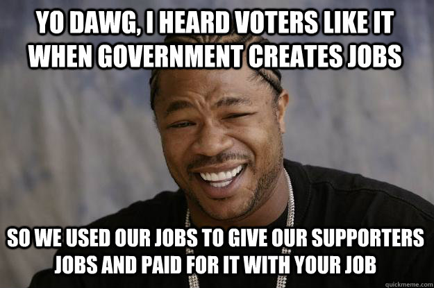yo dawg, i heard voters like it when government creates jobs  so we used our jobs to give our supporters jobs and paid for it with your job - yo dawg, i heard voters like it when government creates jobs  so we used our jobs to give our supporters jobs and paid for it with your job  Xzibit