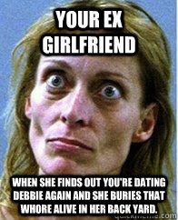 Your ex girlfriend when she finds out you're dating Debbie again and she buries that whore alive in her back yard. - Your ex girlfriend when she finds out you're dating Debbie again and she buries that whore alive in her back yard.  Crazy Eyes Lady