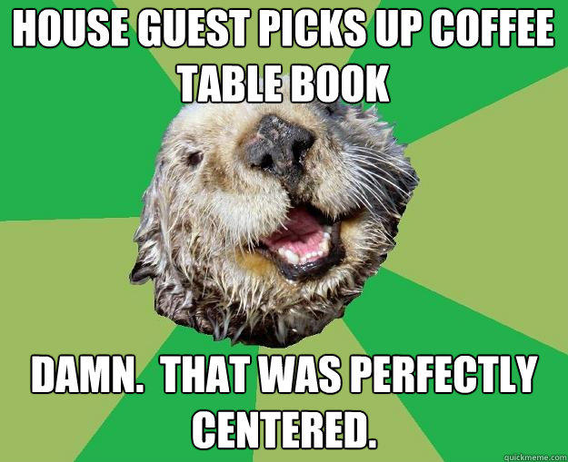 House guest picks up coffee table book Damn.  That was perfectly centered.  