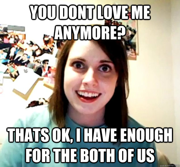 You dont love me anymore? Thats ok, I have enough for the both of us  Overly Attached Girlfriend