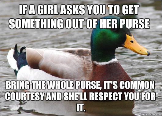 If a girl asks you to get something out of her purse Bring the whole purse, it's common courtesy and she'll respect you for it.  Actual Advice Mallard
