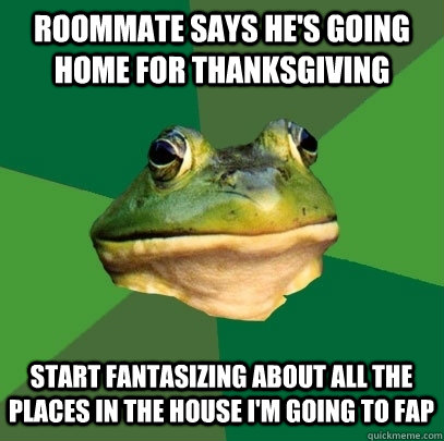 Roommate says he's going home for Thanksgiving  Start fantasizing about all the places in the house I'm going to fap  Foul Bachelor Frog