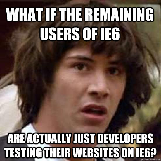 What if the remaining users of IE6 Are actually just developers testing their websites on IE6?  conspiracy keanu