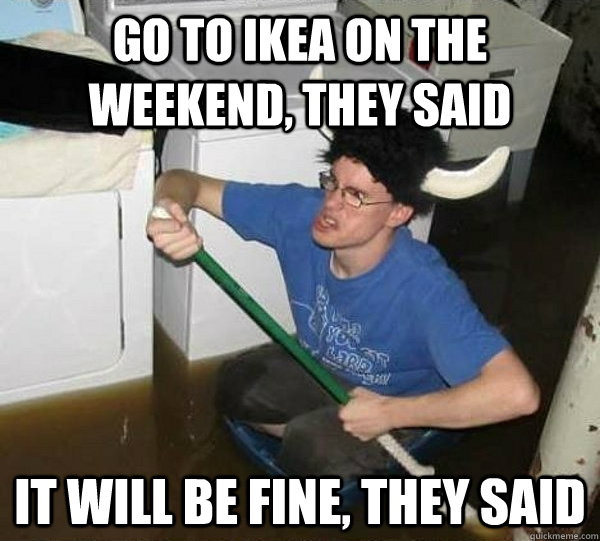 Go to Ikea on the weekend, they said it will be fine, they said  They said