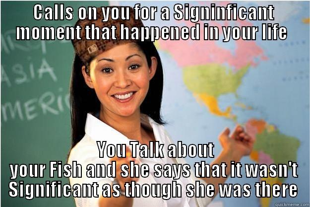 CALLS ON YOU FOR A SIGNINFICANT MOMENT THAT HAPPENED IN YOUR LIFE   YOU TALK ABOUT YOUR FISH AND SHE SAYS THAT IT WASN'T SIGNIFICANT AS THOUGH SHE WAS THERE Scumbag Teacher