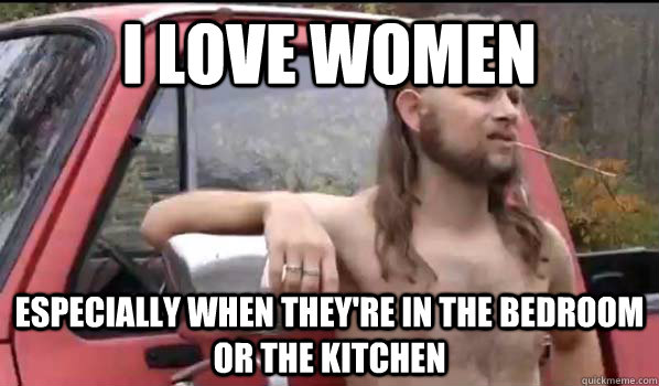 i love women especially when they're in the bedroom or the kitchen  Almost Politically Correct Redneck