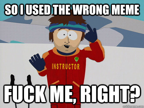 So i used the wrong meme fuck me, right?  south park ski instructor