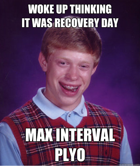 woke up thinking                       it was recovery day MAX INTERVAL 
PLYO - woke up thinking                       it was recovery day MAX INTERVAL 
PLYO  Bad Luck Brian