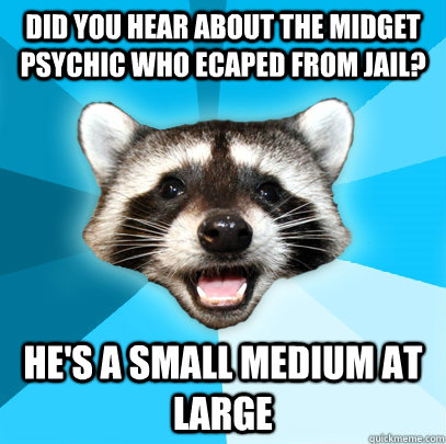 did you hear about the midget psychic who ecaped from jail? he's a small medium at large  Lame Pun Coon