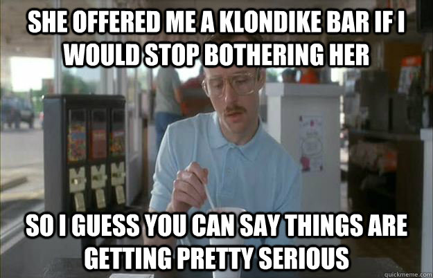 She offered me a klondike bar if I would stop bothering her So I guess you can say things are getting pretty serious - She offered me a klondike bar if I would stop bothering her So I guess you can say things are getting pretty serious  Things are getting pretty serious