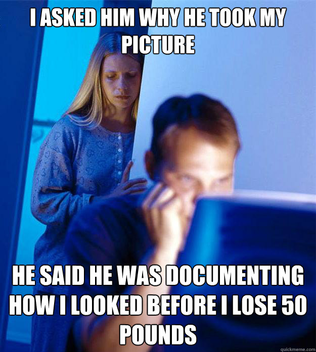 I asked him why he took my picture He said he was documenting how i looked before I lose 50 pounds  Redditors Wife