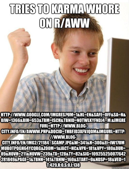 Tries to karma whore on r/aww http://www.google.com/imgres?um=1&hl=en&safe=off&sa=N&biw=1366&bih=653&tbm=isch&tbnid=NoTWLKyFNdJ4_M:&imgrefurl=http://www.blog-city.info/en/awww.php&docid=tHbFjd3XfVjQdM&imgurl=http://www.blog-city.info/en/img2/21184_scamp.j  First Day on the Internet Kid