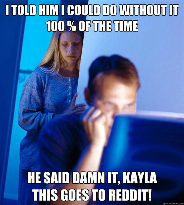 I told him I could do without it 100 % of the time He said damn it, Kayla
This goes to reddit! - I told him I could do without it 100 % of the time He said damn it, Kayla
This goes to reddit!  Redditors Wife