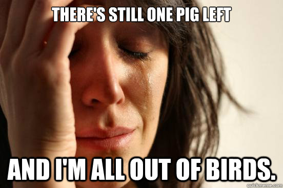There's still one pig left And I'm all out of birds.  First World Problems