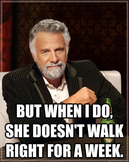  But when I do, she doesn't walk right for a week. -  But when I do, she doesn't walk right for a week.  The Most Interesting Man In The World